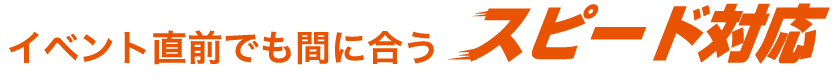 イベント直前でも間に合う、スピード対応